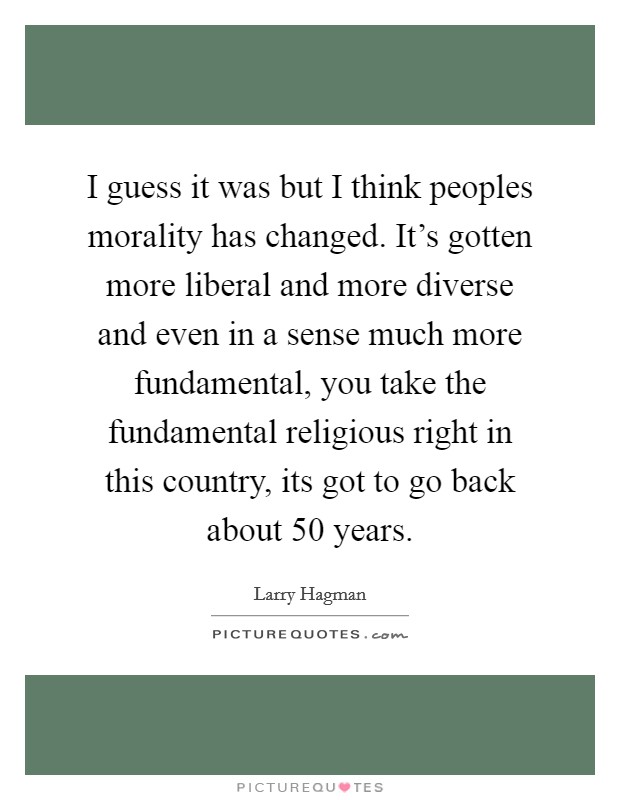 I guess it was but I think peoples morality has changed. It's gotten more liberal and more diverse and even in a sense much more fundamental, you take the fundamental religious right in this country, its got to go back about 50 years Picture Quote #1