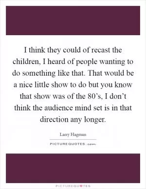I think they could of recast the children, I heard of people wanting to do something like that. That would be a nice little show to do but you know that show was of the 80’s, I don’t think the audience mind set is in that direction any longer Picture Quote #1