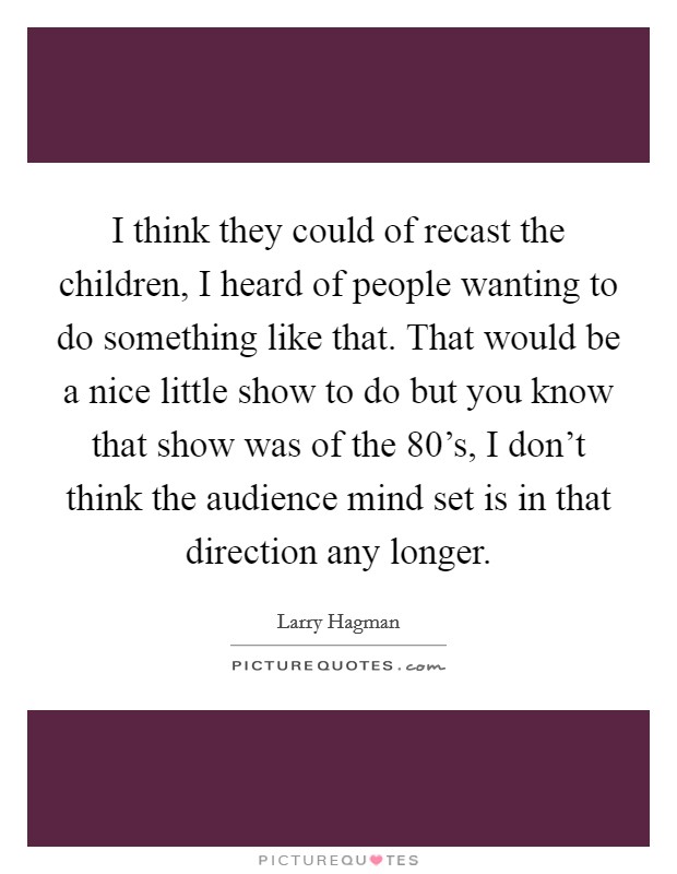 I think they could of recast the children, I heard of people wanting to do something like that. That would be a nice little show to do but you know that show was of the 80's, I don't think the audience mind set is in that direction any longer Picture Quote #1