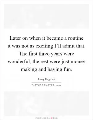 Later on when it became a routine it was not as exciting I’ll admit that. The first three years were wonderful, the rest were just money making and having fun Picture Quote #1
