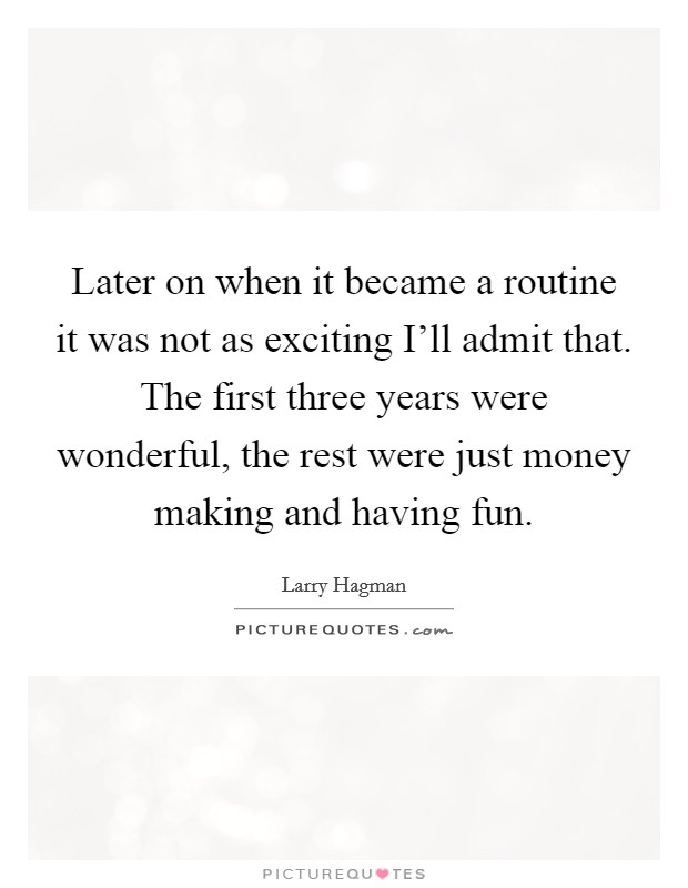 Later on when it became a routine it was not as exciting I'll admit that. The first three years were wonderful, the rest were just money making and having fun Picture Quote #1