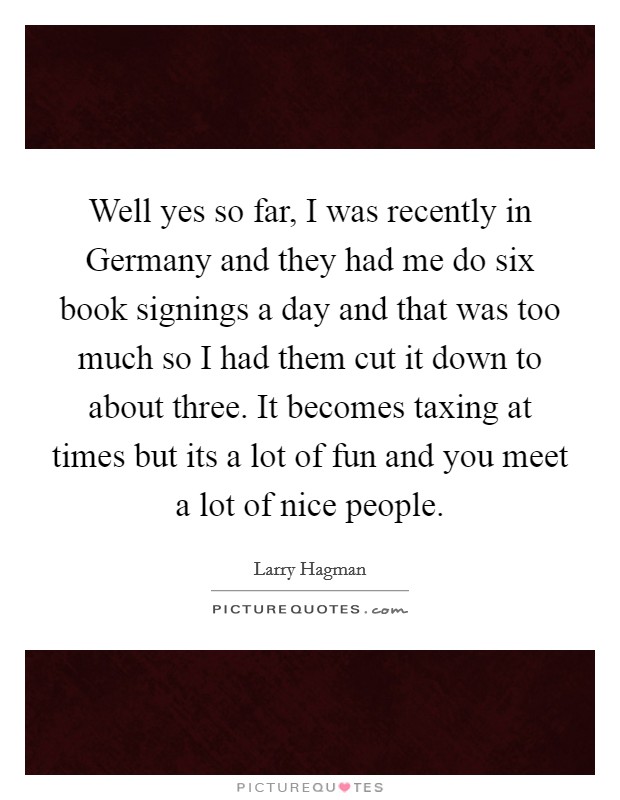 Well yes so far, I was recently in Germany and they had me do six book signings a day and that was too much so I had them cut it down to about three. It becomes taxing at times but its a lot of fun and you meet a lot of nice people Picture Quote #1