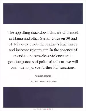 The appalling crackdown that we witnessed in Hama and other Syrian cities on 30 and 31 July only erode the regime’s legitimacy and increase resentment. In the absence of an end to the senseless violence and a genuine process of political reform, we will continue to pursue further EU sanctions Picture Quote #1