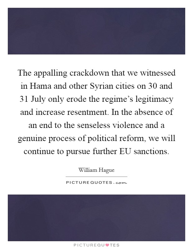 The appalling crackdown that we witnessed in Hama and other Syrian cities on 30 and 31 July only erode the regime's legitimacy and increase resentment. In the absence of an end to the senseless violence and a genuine process of political reform, we will continue to pursue further EU sanctions Picture Quote #1