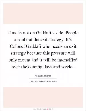 Time is not on Gaddafi’s side. People ask about the exit strategy. It’s Colonel Gaddafi who needs an exit strategy because this pressure will only mount and it will be intensified over the coming days and weeks Picture Quote #1