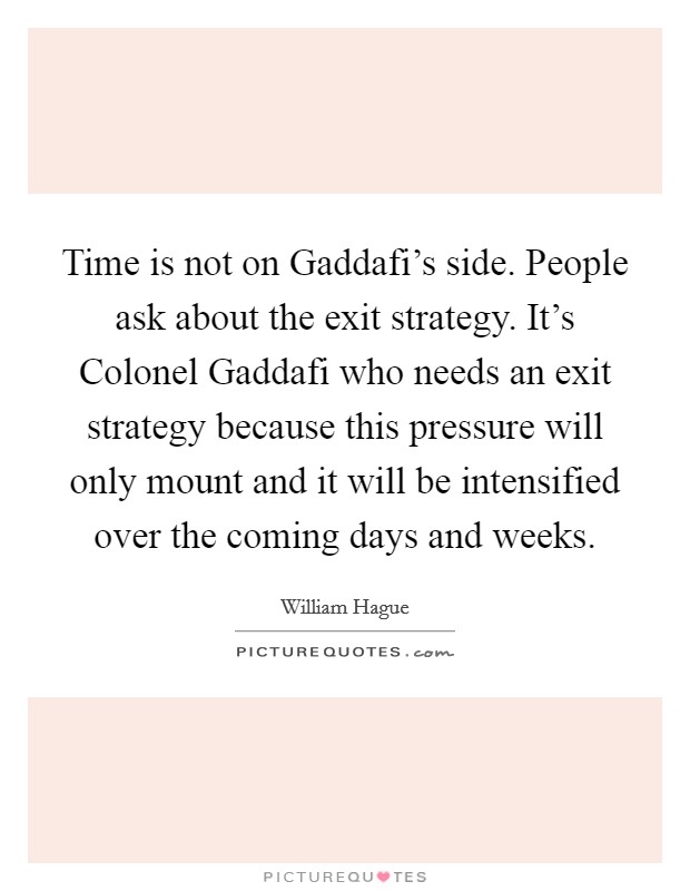 Time is not on Gaddafi's side. People ask about the exit strategy. It's Colonel Gaddafi who needs an exit strategy because this pressure will only mount and it will be intensified over the coming days and weeks Picture Quote #1