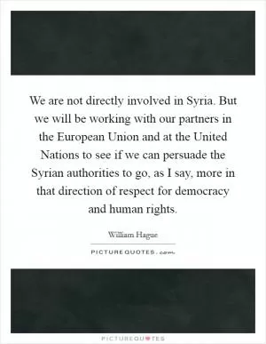 We are not directly involved in Syria. But we will be working with our partners in the European Union and at the United Nations to see if we can persuade the Syrian authorities to go, as I say, more in that direction of respect for democracy and human rights Picture Quote #1