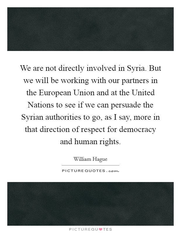 We are not directly involved in Syria. But we will be working with our partners in the European Union and at the United Nations to see if we can persuade the Syrian authorities to go, as I say, more in that direction of respect for democracy and human rights Picture Quote #1