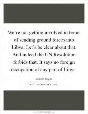 We’re not getting involved in terms of sending ground forces into Libya. Let’s be clear about that. And indeed the UN Resolution forbids that. It says no foreign occupation of any part of Libya Picture Quote #1