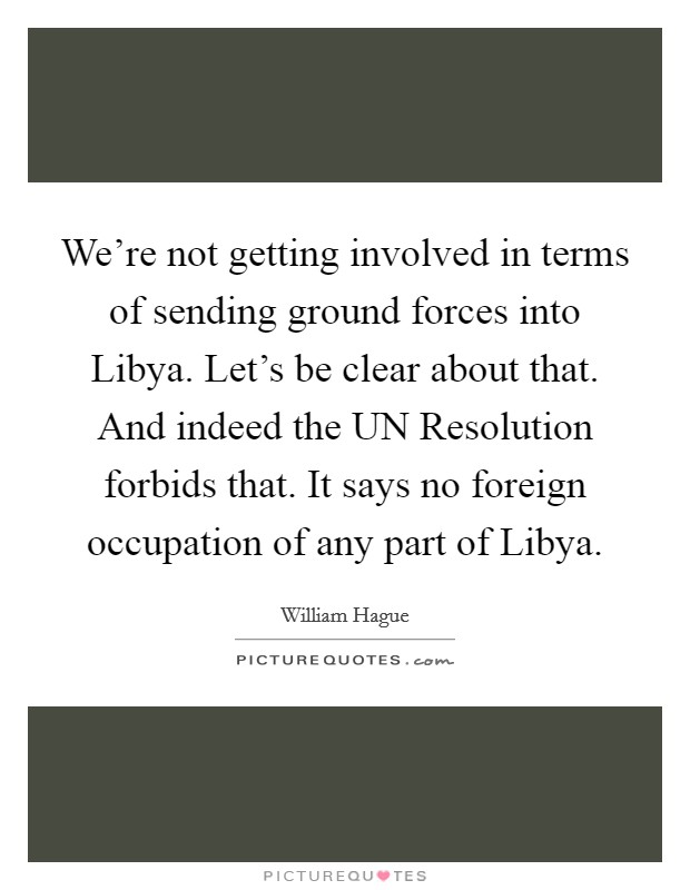 We're not getting involved in terms of sending ground forces into Libya. Let's be clear about that. And indeed the UN Resolution forbids that. It says no foreign occupation of any part of Libya Picture Quote #1