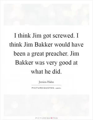 I think Jim got screwed. I think Jim Bakker would have been a great preacher. Jim Bakker was very good at what he did Picture Quote #1