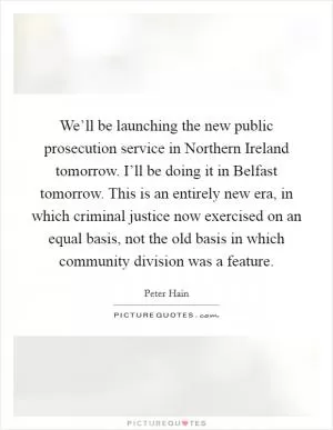 We’ll be launching the new public prosecution service in Northern Ireland tomorrow. I’ll be doing it in Belfast tomorrow. This is an entirely new era, in which criminal justice now exercised on an equal basis, not the old basis in which community division was a feature Picture Quote #1