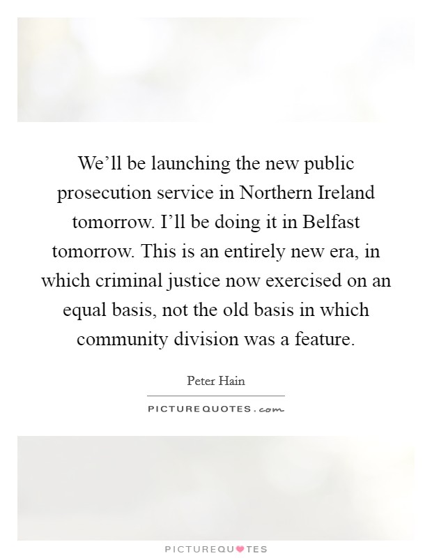 We'll be launching the new public prosecution service in Northern Ireland tomorrow. I'll be doing it in Belfast tomorrow. This is an entirely new era, in which criminal justice now exercised on an equal basis, not the old basis in which community division was a feature Picture Quote #1