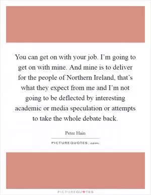 You can get on with your job. I’m going to get on with mine. And mine is to deliver for the people of Northern Ireland, that’s what they expect from me and I’m not going to be deflected by interesting academic or media speculation or attempts to take the whole debate back Picture Quote #1