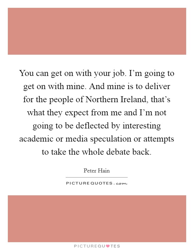 You can get on with your job. I'm going to get on with mine. And mine is to deliver for the people of Northern Ireland, that's what they expect from me and I'm not going to be deflected by interesting academic or media speculation or attempts to take the whole debate back Picture Quote #1