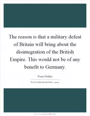 The reason is that a military defeat of Britain will bring about the disintegration of the British Empire. This would not be of any benefit to Germany Picture Quote #1