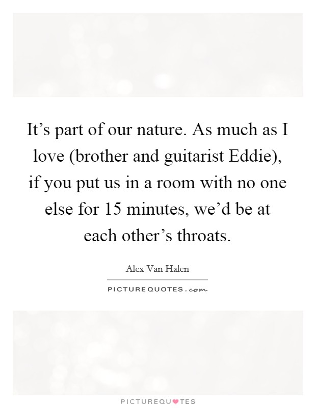 It's part of our nature. As much as I love (brother and guitarist Eddie), if you put us in a room with no one else for 15 minutes, we'd be at each other's throats Picture Quote #1