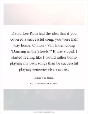David Lee Roth had the idea that if you covered a successful song, you were half way home. C’mon - Van Halen doing ‘Dancing in the Streets’? It was stupid. I started feeling like I would rather bomb playing my own songs than be successful playing someone else’s music Picture Quote #1