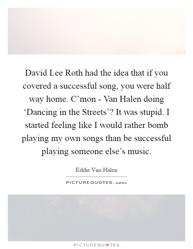 David Lee Roth had the idea that if you covered a successful song, you were half way home. C'mon - Van Halen doing ‘Dancing in the Streets'? It was stupid. I started feeling like I would rather bomb playing my own songs than be successful playing someone else's music Picture Quote #1