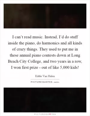 I can’t read music. Instead, I’d do stuff inside the piano, do harmonics and all kinds of crazy things. They used to put me in these annual piano contests down at Long Beach City College, and two years in a row, I won first prize - out of like 5,000 kids! Picture Quote #1