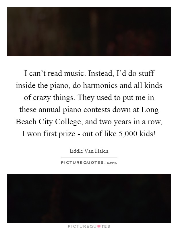 I can't read music. Instead, I'd do stuff inside the piano, do harmonics and all kinds of crazy things. They used to put me in these annual piano contests down at Long Beach City College, and two years in a row, I won first prize - out of like 5,000 kids! Picture Quote #1