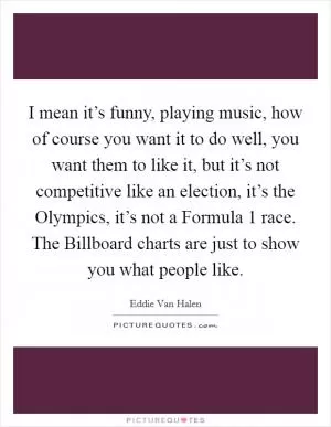 I mean it’s funny, playing music, how of course you want it to do well, you want them to like it, but it’s not competitive like an election, it’s the Olympics, it’s not a Formula 1 race. The Billboard charts are just to show you what people like Picture Quote #1