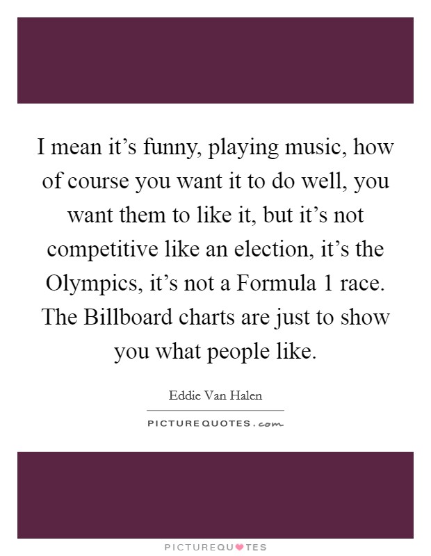 I mean it's funny, playing music, how of course you want it to do well, you want them to like it, but it's not competitive like an election, it's the Olympics, it's not a Formula 1 race. The Billboard charts are just to show you what people like Picture Quote #1