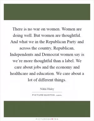 There is no war on women. Women are doing well. But women are thoughtful. And what we in the Republican Party and across the country, Republican, Independents and Democrat women say is we’re more thoughtful than a label. We care about jobs and the economy and healthcare and education. We care about a lot of different things Picture Quote #1