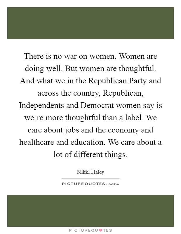 There is no war on women. Women are doing well. But women are thoughtful. And what we in the Republican Party and across the country, Republican, Independents and Democrat women say is we're more thoughtful than a label. We care about jobs and the economy and healthcare and education. We care about a lot of different things Picture Quote #1