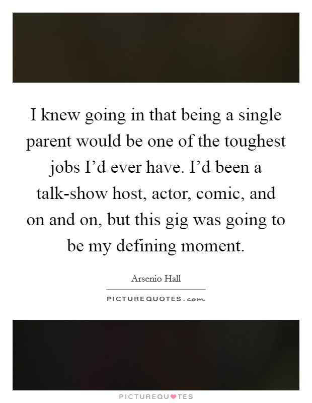 I knew going in that being a single parent would be one of the toughest jobs I’d ever have. I’d been a talk-show host, actor, comic, and on and on, but this gig was going to be my defining moment Picture Quote #1