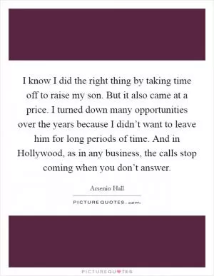 I know I did the right thing by taking time off to raise my son. But it also came at a price. I turned down many opportunities over the years because I didn’t want to leave him for long periods of time. And in Hollywood, as in any business, the calls stop coming when you don’t answer Picture Quote #1