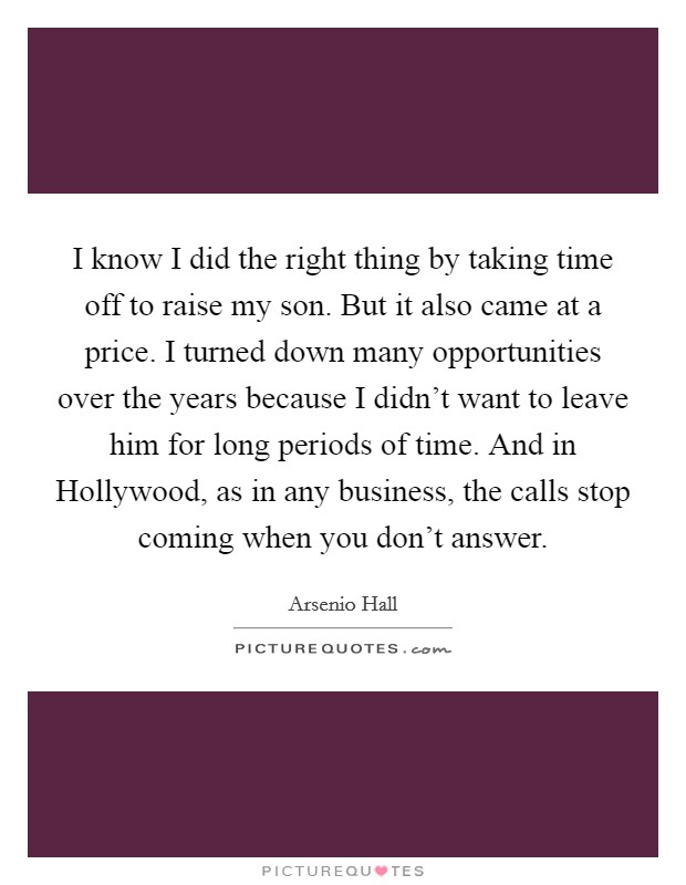I know I did the right thing by taking time off to raise my son. But it also came at a price. I turned down many opportunities over the years because I didn't want to leave him for long periods of time. And in Hollywood, as in any business, the calls stop coming when you don't answer Picture Quote #1