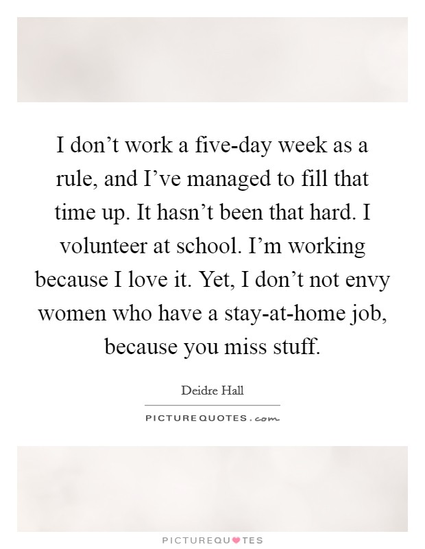 I don't work a five-day week as a rule, and I've managed to fill that time up. It hasn't been that hard. I volunteer at school. I'm working because I love it. Yet, I don't not envy women who have a stay-at-home job, because you miss stuff Picture Quote #1