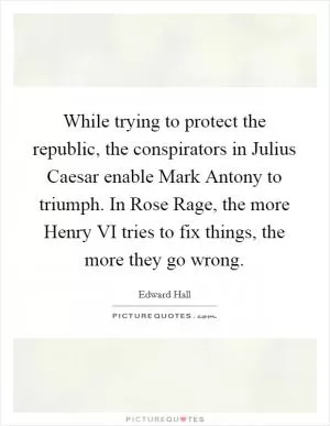 While trying to protect the republic, the conspirators in Julius Caesar enable Mark Antony to triumph. In Rose Rage, the more Henry VI tries to fix things, the more they go wrong Picture Quote #1