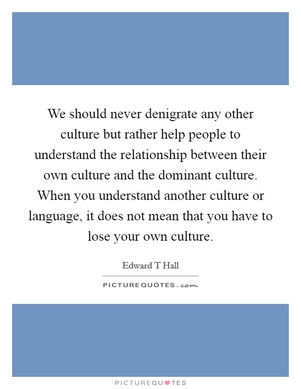 We should never denigrate any other culture but rather help people to understand the relationship between their own culture and the dominant culture. When you understand another culture or language, it does not mean that you have to lose your own culture Picture Quote #1
