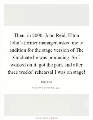 Then, in 2000, John Reid, Elton John’s former manager, asked me to audition for the stage version of The Graduate he was producing. So I worked on it, got the part, and after three weeks’ rehearsal I was on stage! Picture Quote #1