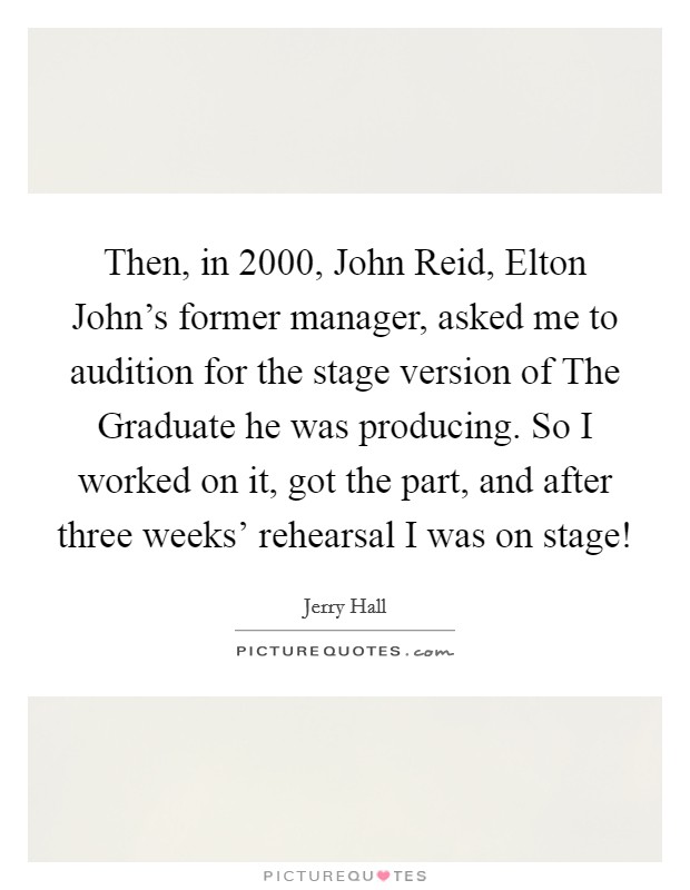 Then, in 2000, John Reid, Elton John's former manager, asked me to audition for the stage version of The Graduate he was producing. So I worked on it, got the part, and after three weeks' rehearsal I was on stage! Picture Quote #1