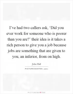 I’ve had two callers ask, ‘Did you ever work for someone who is poorer than you are?’ their idea is it takes a rich person to give you a job because jobs are something that are given to you, an inferior, from on high Picture Quote #1