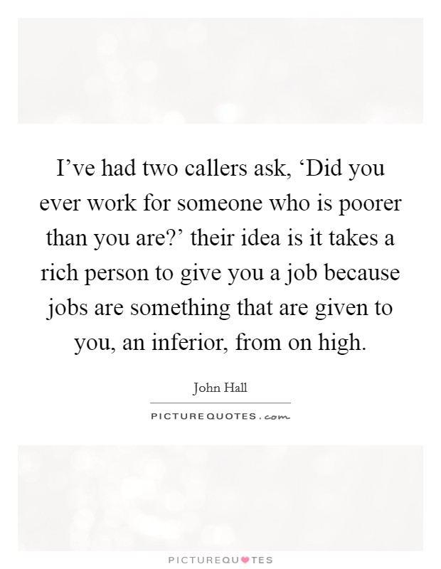 I've had two callers ask, ‘Did you ever work for someone who is poorer than you are?' their idea is it takes a rich person to give you a job because jobs are something that are given to you, an inferior, from on high Picture Quote #1