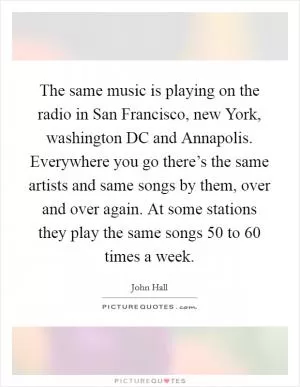 The same music is playing on the radio in San Francisco, new York, washington DC and Annapolis. Everywhere you go there’s the same artists and same songs by them, over and over again. At some stations they play the same songs 50 to 60 times a week Picture Quote #1