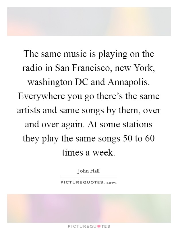 The same music is playing on the radio in San Francisco, new York, washington DC and Annapolis. Everywhere you go there's the same artists and same songs by them, over and over again. At some stations they play the same songs 50 to 60 times a week Picture Quote #1