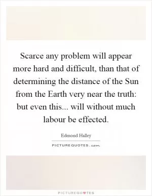 Scarce any problem will appear more hard and difficult, than that of determining the distance of the Sun from the Earth very near the truth: but even this... will without much labour be effected Picture Quote #1