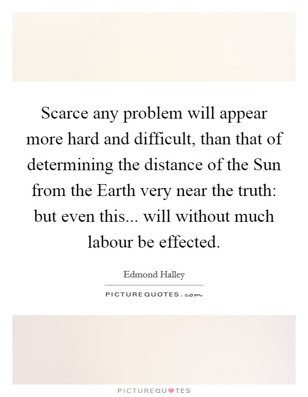 Scarce any problem will appear more hard and difficult, than that of determining the distance of the Sun from the Earth very near the truth: but even this... will without much labour be effected Picture Quote #1