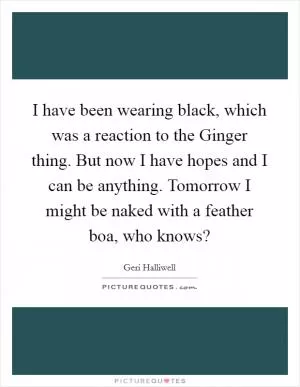 I have been wearing black, which was a reaction to the Ginger thing. But now I have hopes and I can be anything. Tomorrow I might be naked with a feather boa, who knows? Picture Quote #1