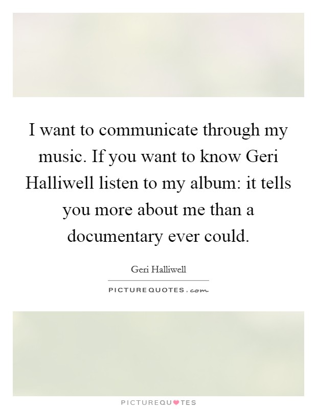 I want to communicate through my music. If you want to know Geri Halliwell listen to my album: it tells you more about me than a documentary ever could Picture Quote #1