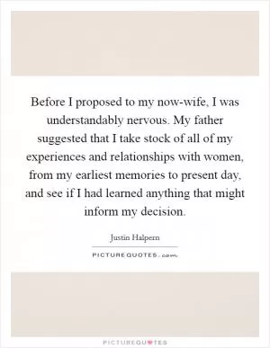 Before I proposed to my now-wife, I was understandably nervous. My father suggested that I take stock of all of my experiences and relationships with women, from my earliest memories to present day, and see if I had learned anything that might inform my decision Picture Quote #1