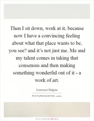 Then I sit down, work at it, because now I have a convincing feeling about what that place wants to be, you see? and it’s not just me. Me and my talent comes in taking that consensus and then making something wonderful out of it - a work of art Picture Quote #1