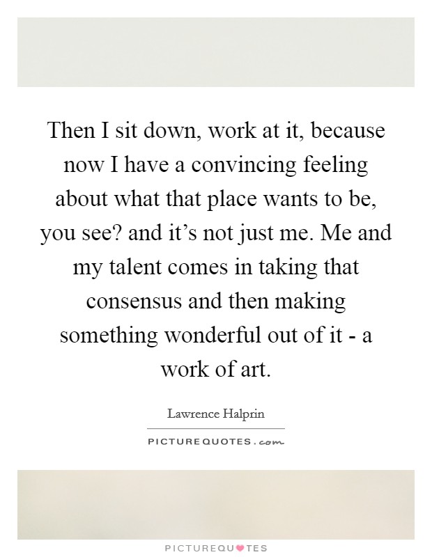 Then I sit down, work at it, because now I have a convincing feeling about what that place wants to be, you see? and it's not just me. Me and my talent comes in taking that consensus and then making something wonderful out of it - a work of art Picture Quote #1