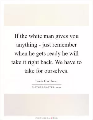 If the white man gives you anything - just remember when he gets ready he will take it right back. We have to take for ourselves Picture Quote #1