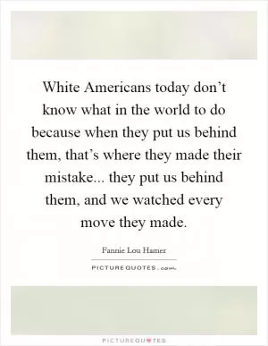 White Americans today don’t know what in the world to do because when they put us behind them, that’s where they made their mistake... they put us behind them, and we watched every move they made Picture Quote #1